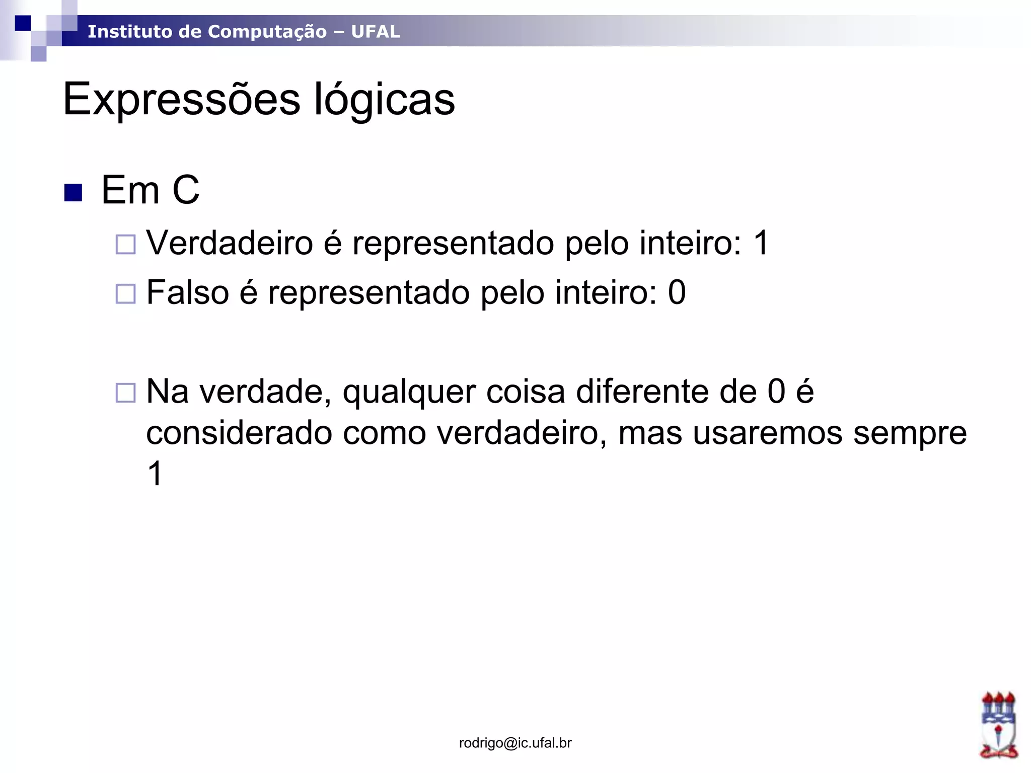 Instituto de Computação – UFAL
Expressões lógicas
 Em C
 Verdadeiro é representado pelo inteiro: 1
 Falso é representado pelo inteiro: 0
 Na verdade, qualquer coisa diferente de 0 é
considerado como verdadeiro, mas usaremos sempre
1
rodrigo@ic.ufal.br
 
