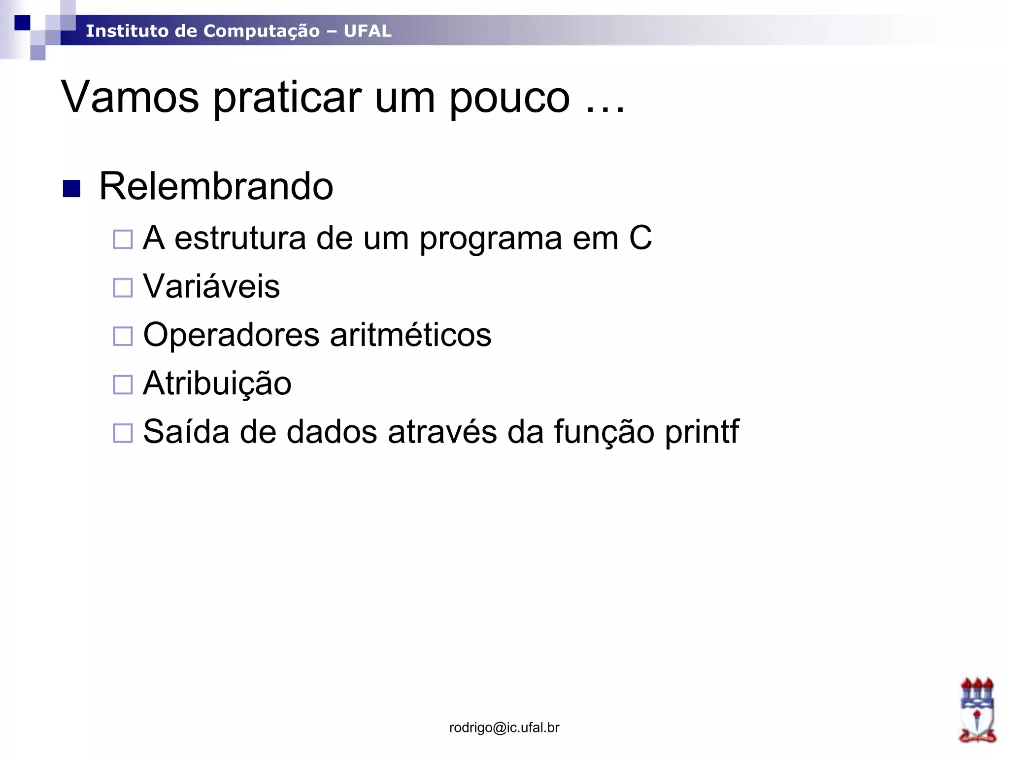 Instituto de Computação – UFAL
Vamos praticar um pouco …
 Relembrando
 A estrutura de um programa em C
 Variáveis
 Operadores aritméticos
 Atribuição
 Saída de dados através da função printf
rodrigo@ic.ufal.br
 