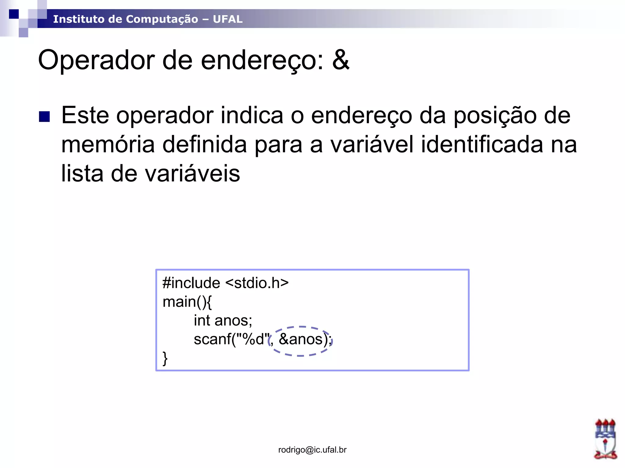 Instituto de Computação – UFAL
Operador de endereço: &
 Este operador indica o endereço da posição de
memória definida para a variável identificada na
lista de variáveis
rodrigo@ic.ufal.br
#include <stdio.h>
main(){
int anos;
scanf("%d", &anos);
}
 