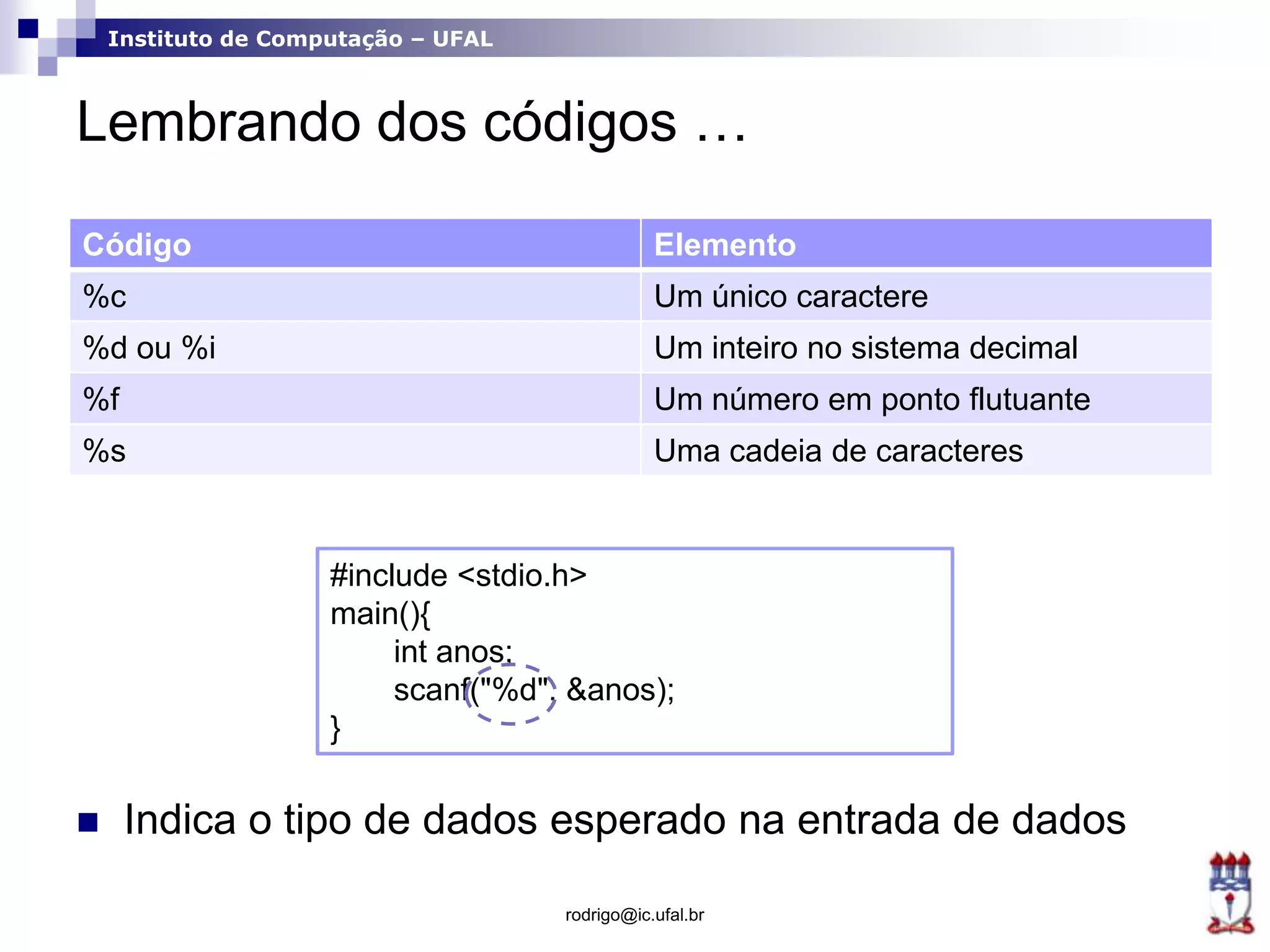 Instituto de Computação – UFAL
Lembrando dos códigos …
 Indica o tipo de dados esperado na entrada de dados
rodrigo@ic.ufal.br
Código Elemento
%c Um único caractere
%d ou %i Um inteiro no sistema decimal
%f Um número em ponto flutuante
%s Uma cadeia de caracteres
#include <stdio.h>
main(){
int anos;
scanf("%d", &anos);
}
 