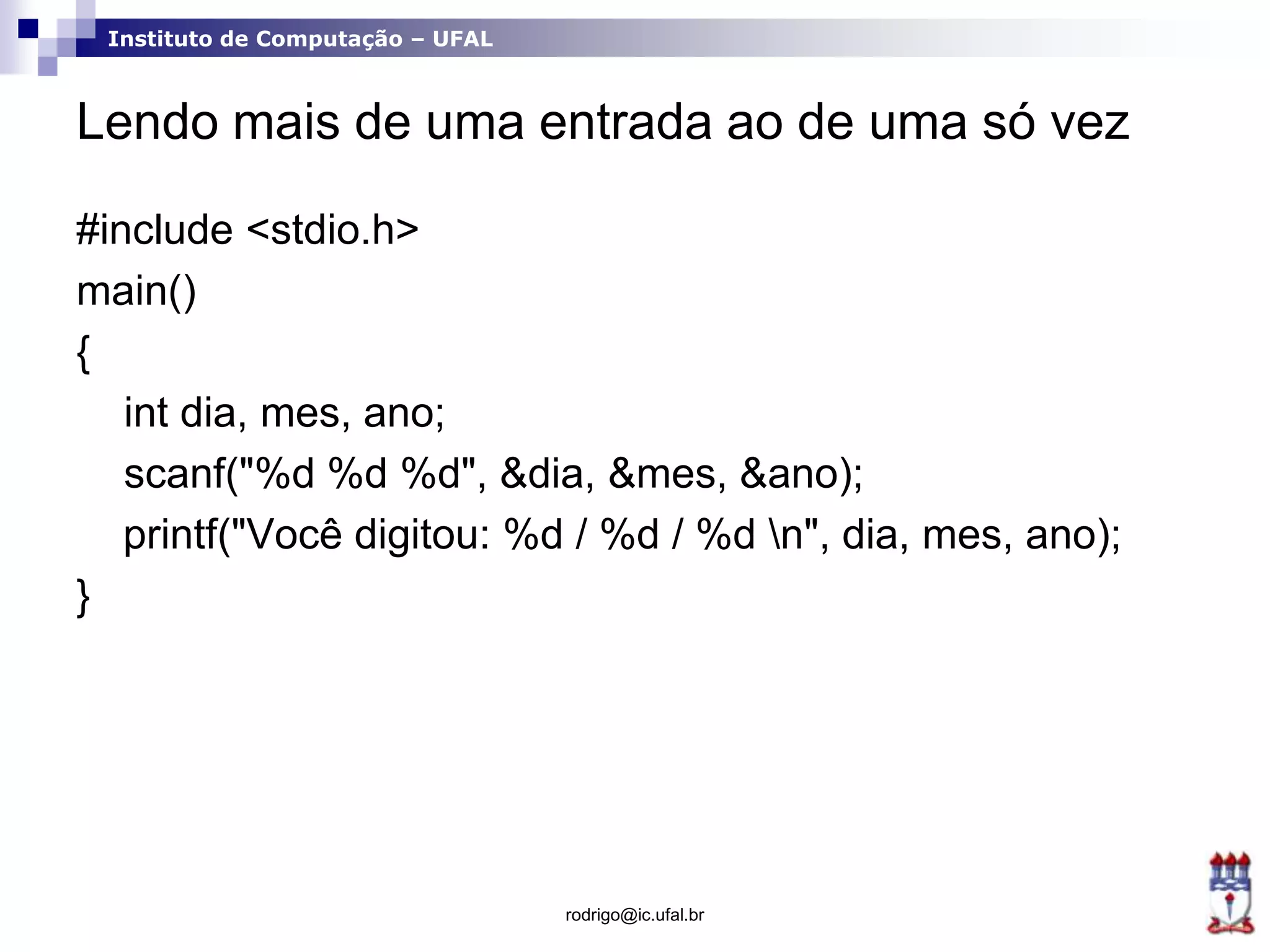 Instituto de Computação – UFAL
Lendo mais de uma entrada ao de uma só vez
#include <stdio.h>
main()
{
int dia, mes, ano;
scanf("%d %d %d", &dia, &mes, &ano);
printf("Você digitou: %d / %d / %d n", dia, mes, ano);
}
rodrigo@ic.ufal.br
 