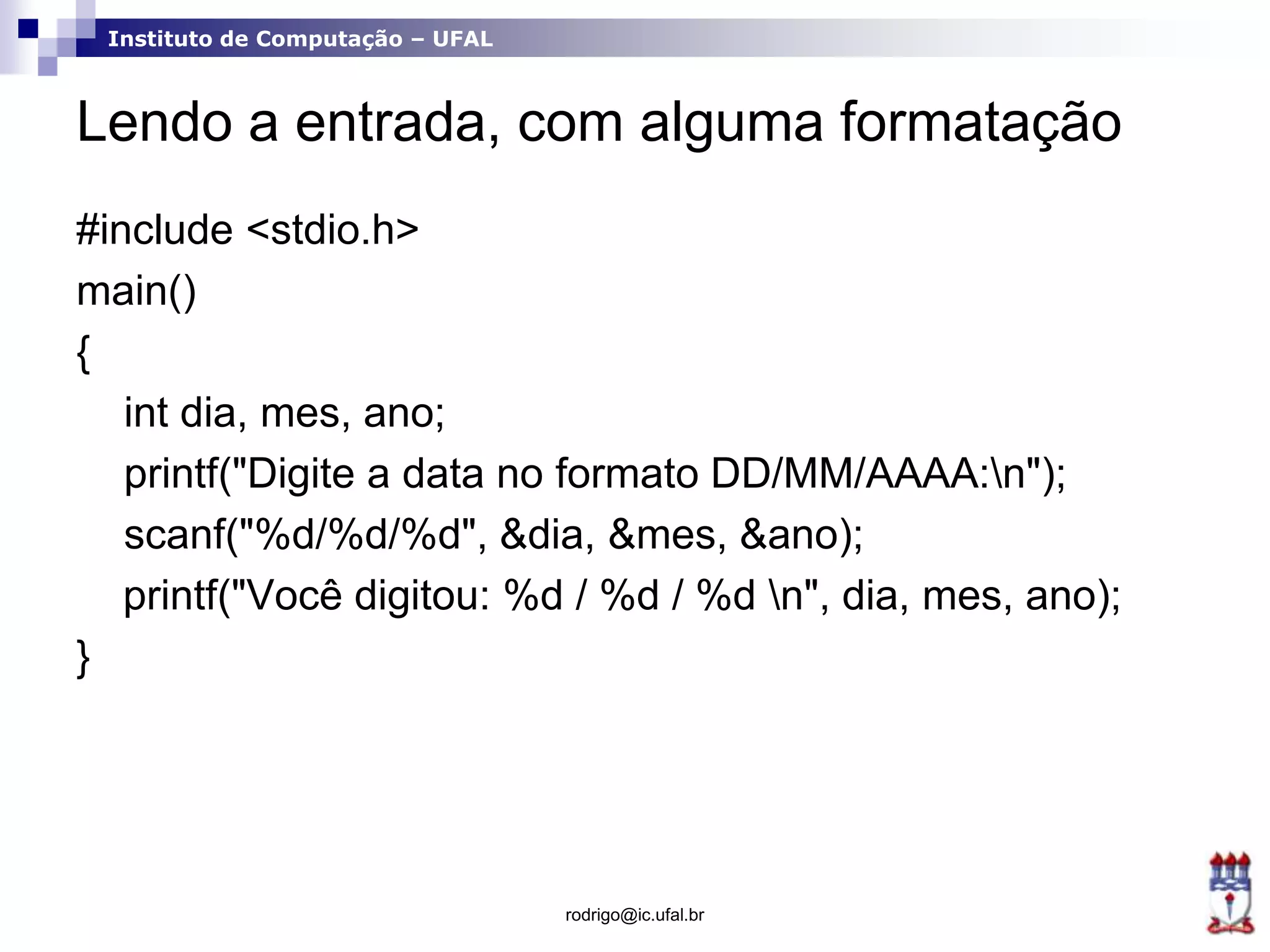 Instituto de Computação – UFAL
Lendo a entrada, com alguma formatação
#include <stdio.h>
main()
{
int dia, mes, ano;
printf("Digite a data no formato DD/MM/AAAA:n");
scanf("%d/%d/%d", &dia, &mes, &ano);
printf("Você digitou: %d / %d / %d n", dia, mes, ano);
}
rodrigo@ic.ufal.br
 