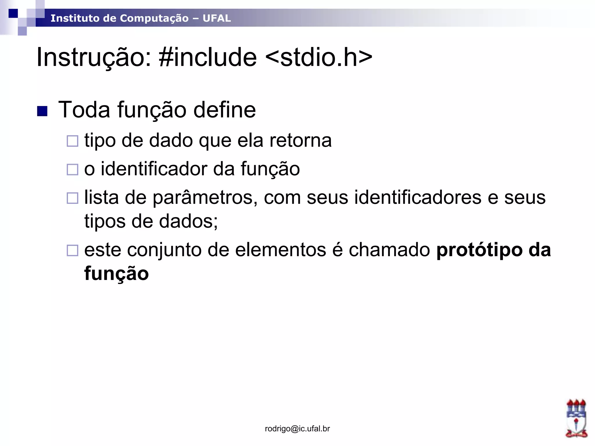 Instituto de Computação – UFAL
Instrução: #include <stdio.h>
 Toda função define
 tipo de dado que ela retorna
 o identificador da função
 lista de parâmetros, com seus identificadores e seus
tipos de dados;
 este conjunto de elementos é chamado protótipo da
função
rodrigo@ic.ufal.br
 