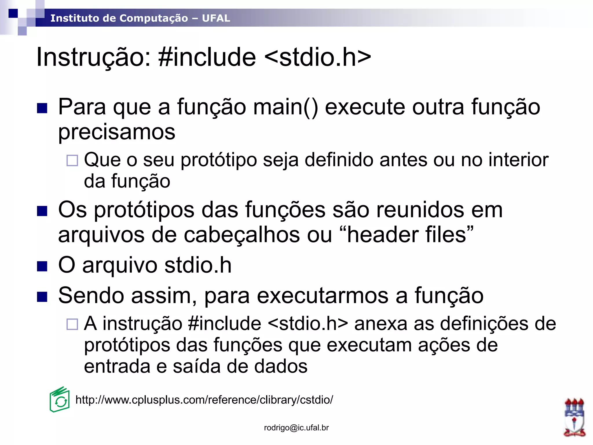 Instituto de Computação – UFAL
Instrução: #include <stdio.h>
 Para que a função main() execute outra função
precisamos
 Que o seu protótipo seja definido antes ou no interior
da função
 Os protótipos das funções são reunidos em
arquivos de cabeçalhos ou “header files”
 O arquivo stdio.h
 Sendo assim, para executarmos a função
 A instrução #include <stdio.h> anexa as definições de
protótipos das funções que executam ações de
entrada e saída de dados
rodrigo@ic.ufal.br
http://www.cplusplus.com/reference/clibrary/cstdio/
 