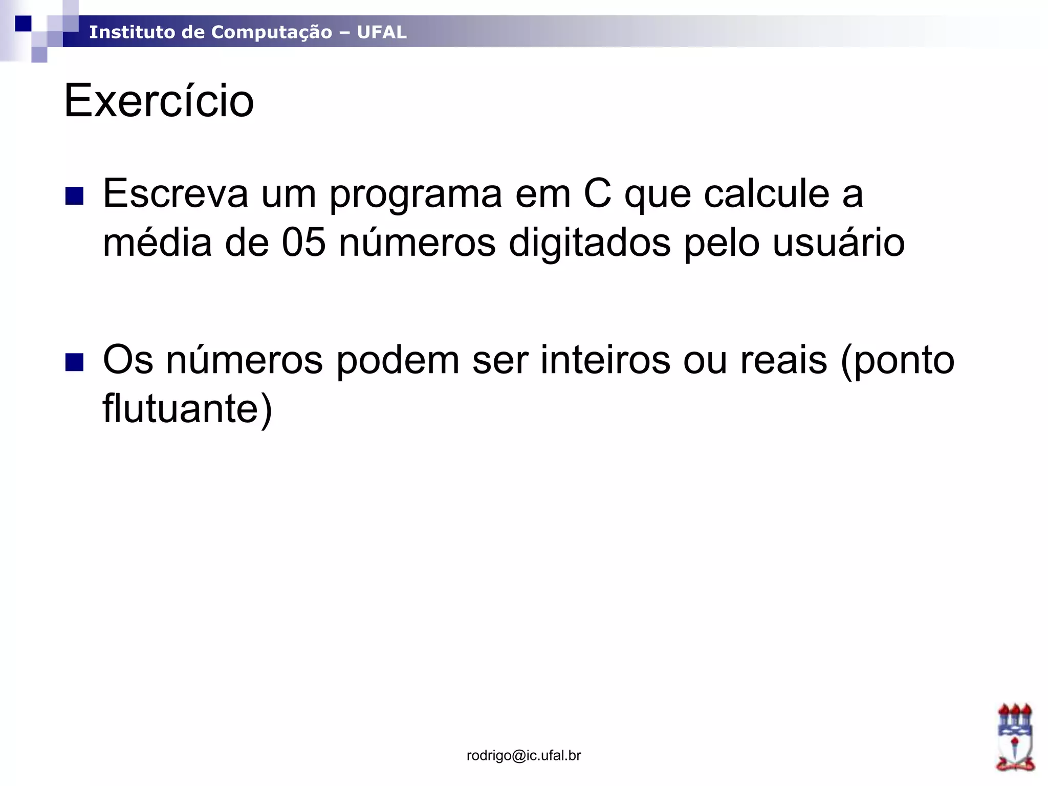 Instituto de Computação – UFAL
Exercício
 Escreva um programa em C que calcule a
média de 05 números digitados pelo usuário
 Os números podem ser inteiros ou reais (ponto
flutuante)
rodrigo@ic.ufal.br
 