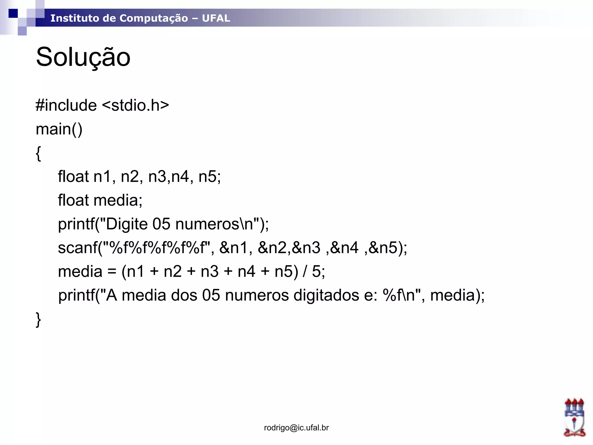 Instituto de Computação – UFAL
Solução
#include <stdio.h>
main()
{
float n1, n2, n3,n4, n5;
float media;
printf("Digite 05 numerosn");
scanf("%f%f%f%f%f", &n1, &n2,&n3 ,&n4 ,&n5);
media = (n1 + n2 + n3 + n4 + n5) / 5;
printf("A media dos 05 numeros digitados e: %fn", media);
}
rodrigo@ic.ufal.br
 