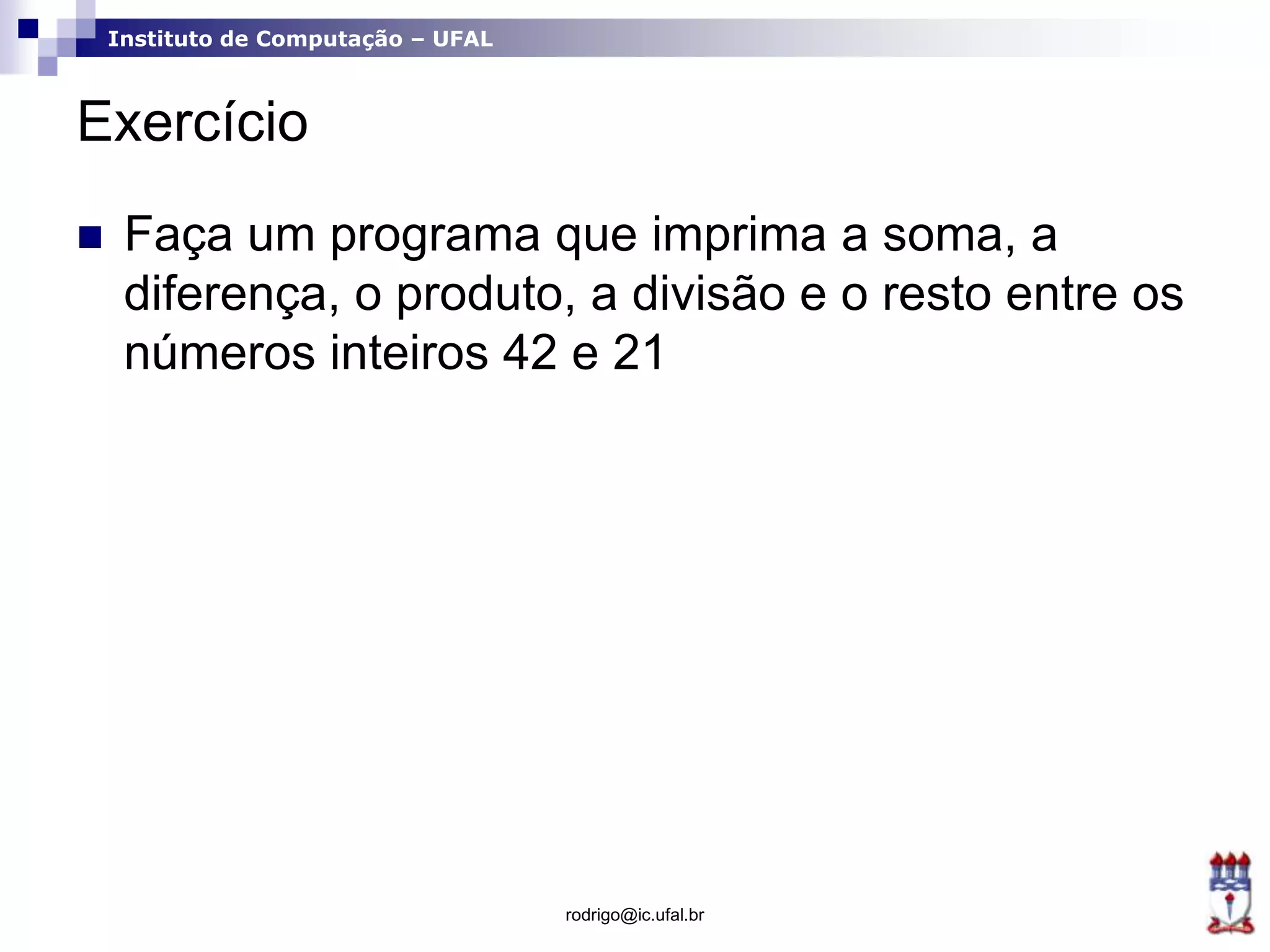 Instituto de Computação – UFAL
Exercício
 Faça um programa que imprima a soma, a
diferença, o produto, a divisão e o resto entre os
números inteiros 42 e 21
rodrigo@ic.ufal.br
 