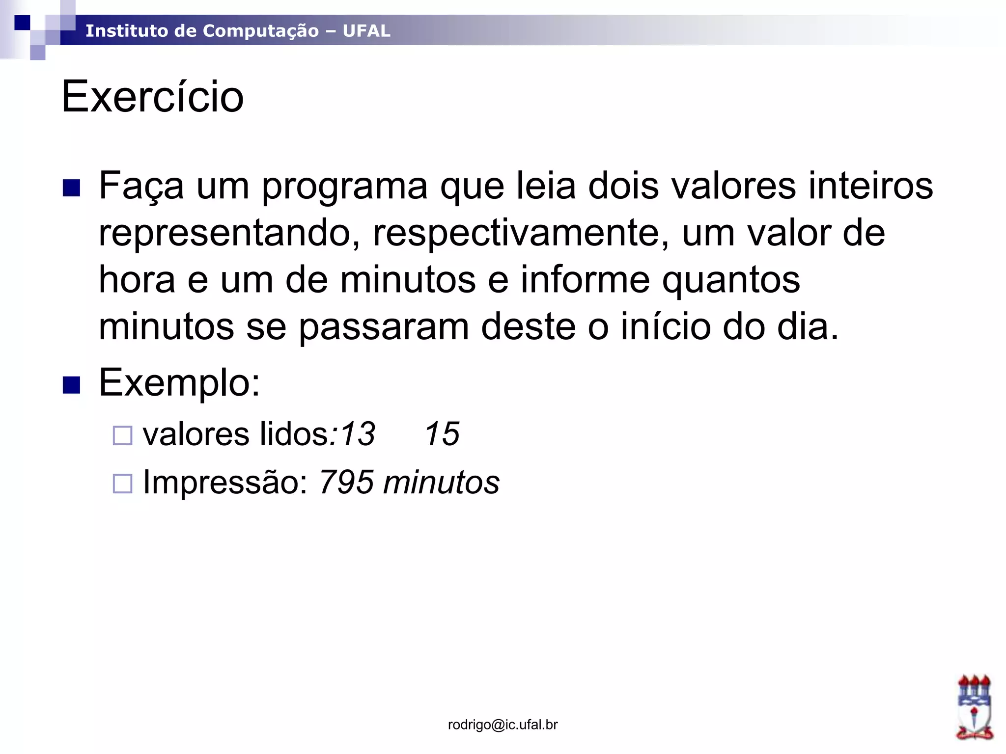 Instituto de Computação – UFAL
Exercício
 Faça um programa que leia dois valores inteiros
representando, respectivamente, um valor de
hora e um de minutos e informe quantos
minutos se passaram deste o início do dia.
 Exemplo:
 valores lidos:13 15
 Impressão: 795 minutos
rodrigo@ic.ufal.br
 