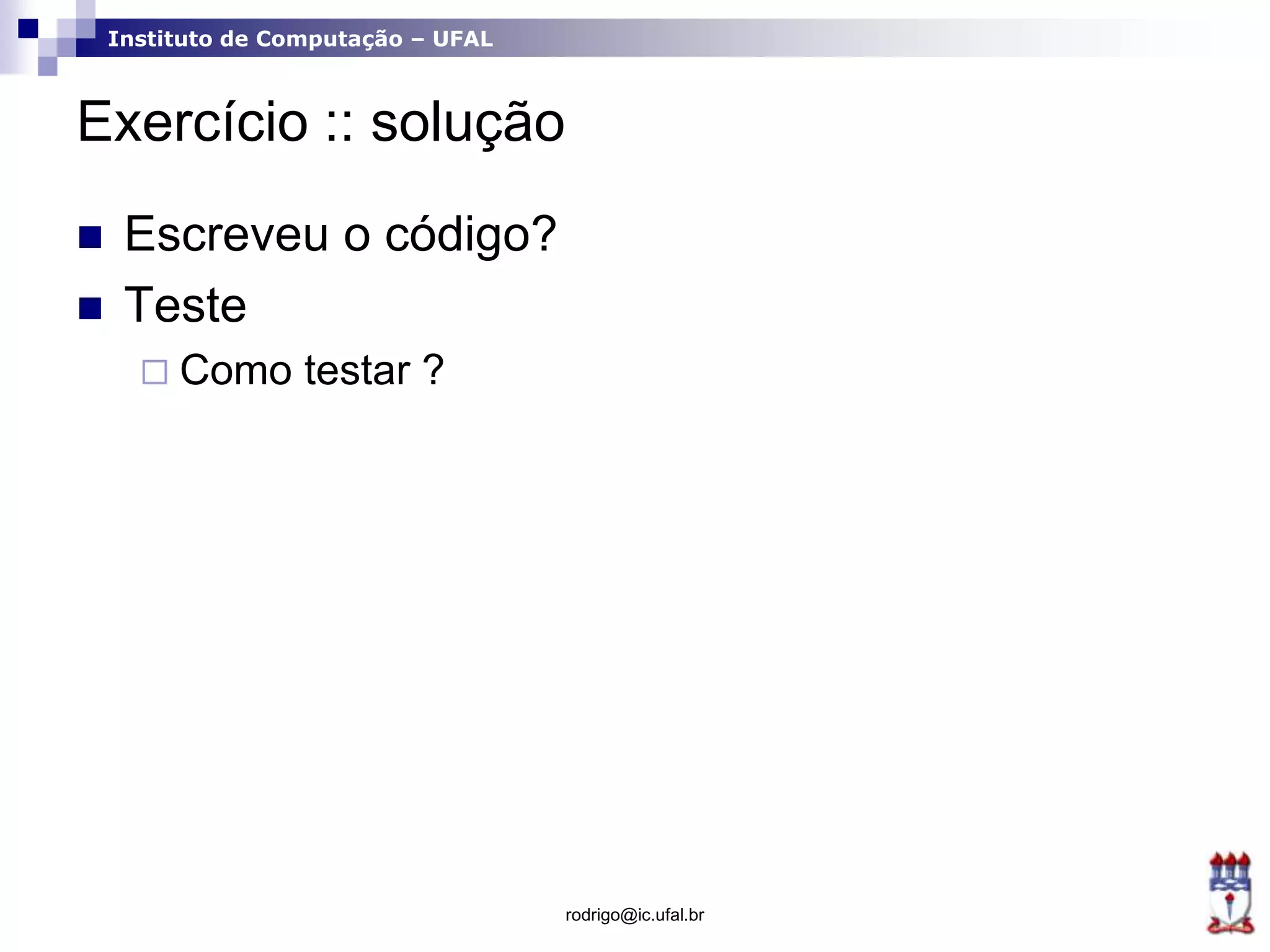 Instituto de Computação – UFAL
Exercício :: solução
 Escreveu o código?
 Teste
 Como testar ?
rodrigo@ic.ufal.br
 