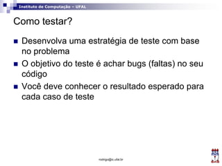 Instituto de Computação – UFAL
Como testar?
 Desenvolva uma estratégia de teste com base
no problema
 O objetivo do teste é achar bugs (faltas) no seu
código
 Você deve conhecer o resultado esperado para
cada caso de teste
rodrigo@ic.ufal.br
 