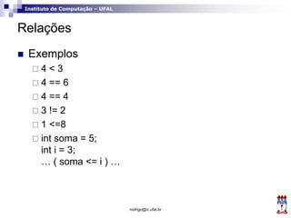 Instituto de Computação – UFAL
Relações
 Exemplos
 4 < 3
 4 == 6
 4 == 4
 3 != 2
 1 <=8
 int soma = 5;
int i = 3;
… ( soma <= i ) …
rodrigo@ic.ufal.br
 