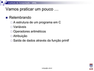Instituto de Computação – UFAL
Vamos praticar um pouco …
 Relembrando
 A estrutura de um programa em C
 Variáveis
 Operadores aritméticos
 Atribuição
 Saída de dados através da função printf
rodrigo@ic.ufal.br
 