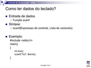 Instituto de Computação – UFAL
Como ler dados do teclado?
 Entrada de dados
 Função scanf
 Sintaxe:
 scanf(Expressao de controle, Lista de variaveis);
 Exemplo:
#include <stdio.h>
main()
{
int anos;
scanf("%d", &anos);
}
rodrigo@ic.ufal.br
 