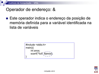 Instituto de Computação – UFAL
Operador de endereço: &
 Este operador indica o endereço da posição de
memória definida para a variável identificada na
lista de variáveis
rodrigo@ic.ufal.br
#include <stdio.h>
main(){
int anos;
scanf("%d", &anos);
}
 