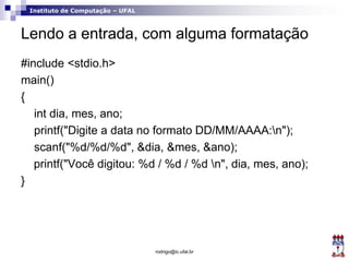 Instituto de Computação – UFAL
Lendo a entrada, com alguma formatação
#include <stdio.h>
main()
{
int dia, mes, ano;
printf("Digite a data no formato DD/MM/AAAA:n");
scanf("%d/%d/%d", &dia, &mes, &ano);
printf("Você digitou: %d / %d / %d n", dia, mes, ano);
}
rodrigo@ic.ufal.br
 