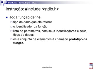 Instituto de Computação – UFAL
Instrução: #include <stdio.h>
 Toda função define
 tipo de dado que ela retorna
 o identificador da função
 lista de parâmetros, com seus identificadores e seus
tipos de dados;
 este conjunto de elementos é chamado protótipo da
função
rodrigo@ic.ufal.br
 