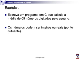 Instituto de Computação – UFAL
Exercício
 Escreva um programa em C que calcule a
média de 05 números digitados pelo usuário
 Os números podem ser inteiros ou reais (ponto
flutuante)
rodrigo@ic.ufal.br
 