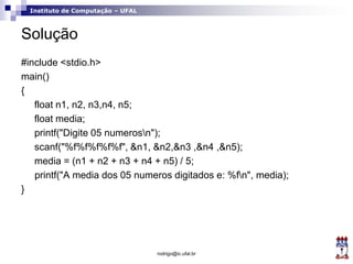 Instituto de Computação – UFAL
Solução
#include <stdio.h>
main()
{
float n1, n2, n3,n4, n5;
float media;
printf("Digite 05 numerosn");
scanf("%f%f%f%f%f", &n1, &n2,&n3 ,&n4 ,&n5);
media = (n1 + n2 + n3 + n4 + n5) / 5;
printf("A media dos 05 numeros digitados e: %fn", media);
}
rodrigo@ic.ufal.br
 