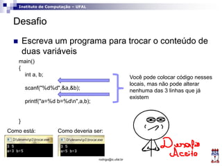 Instituto de Computação – UFAL
Desafio
 Escreva um programa para trocar o conteúdo de
duas variáveis
rodrigo@ic.ufal.br
main()
{
int a, b;
scanf("%d%d",&a,&b);
printf("a=%d b=%dn",a,b);
}
Como está: Como deveria ser:
Você pode colocar código nesses
locais, mas não pode alterar
nenhuma das 3 linhas que já
existem
 