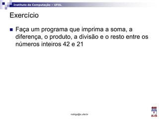 Instituto de Computação – UFAL
Exercício
 Faça um programa que imprima a soma, a
diferença, o produto, a divisão e o resto entre os
números inteiros 42 e 21
rodrigo@ic.ufal.br
 