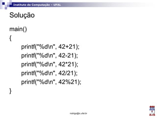 Instituto de Computação – UFAL
Solução
main()
{
printf("%dn", 42+21);
printf("%dn", 42-21);
printf("%dn", 42*21);
printf("%dn", 42/21);
printf("%dn", 42%21);
}
rodrigo@ic.ufal.br
 