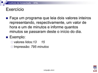 Instituto de Computação – UFAL
Exercício
 Faça um programa que leia dois valores inteiros
representando, respectivamente, um valor de
hora e um de minutos e informe quantos
minutos se passaram deste o início do dia.
 Exemplo:
 valores lidos:13 15
 Impressão: 795 minutos
rodrigo@ic.ufal.br
 