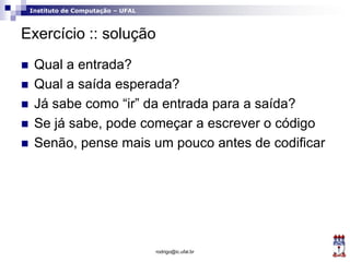 Instituto de Computação – UFAL
Exercício :: solução
 Qual a entrada?
 Qual a saída esperada?
 Já sabe como “ir” da entrada para a saída?
 Se já sabe, pode começar a escrever o código
 Senão, pense mais um pouco antes de codificar
rodrigo@ic.ufal.br
 