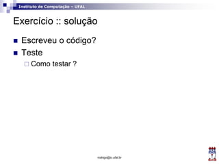 Instituto de Computação – UFAL
Exercício :: solução
 Escreveu o código?
 Teste
 Como testar ?
rodrigo@ic.ufal.br
 