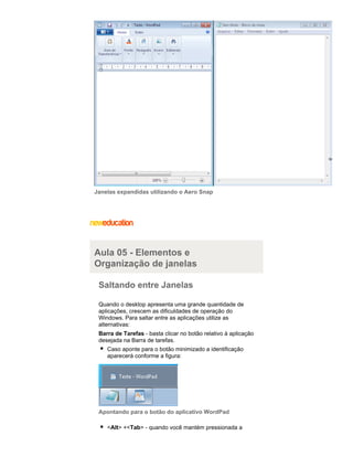 Janelas expandidas utilizando o Aero Snap

Aula 05 - Elementos e
Organização de janelas
Saltando entre Janelas
Quando o desktop apresenta uma grande quantidade de
aplicações, crescem as dificuldades de operação do
Windows. Para saltar entre as aplicações utilize as
alternativas:
Barra de Tarefas - basta clicar no botão relativo à aplicação
desejada na Barra de tarefas.
Caso aponte para o botão minimizado a identificação
aparecerá conforme a figura:

Apontando para o botão do aplicativo WordPad
<Alt> +<Tab> - quando você mantém pressionada a

 