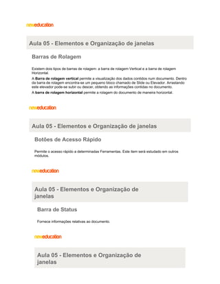 Aula 05 - Elementos e Organização de janelas
Barras de Rolagem
Existem dois tipos de barras de rolagem: a barra de rolagem Vertical e a barra de rolagem
Horizontal.
A Barra de rolagem vertical permite a visualização dos dados contidos num documento. Dentro
da barra de rolagem encontra-se um pequeno bloco chamado de Slide ou Elevador. Arrastando
este elevador pode-se subir ou descer, obtendo as informações contidas no documento.
A barra de rolagem horizontal permite a rolagem do documento de maneira horizontal.

Aula 05 - Elementos e Organização de janelas
Botões de Acesso Rápido
Permite o acesso rápido a determinadas Ferramentas. Este item será estudado em outros
módulos.

Aula 05 - Elementos e Organização de
janelas
Barra de Status
Fornece informações relativas ao documento.

Aula 05 - Elementos e Organização de
janelas

 