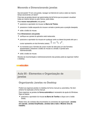 Movendo e Dimensionando janelas
Que tal assistir TV em uma janela, navegar na Internet em outra e estar ao mesmo
tempo escrevendo um texto?
Para isso as janelas devem ser gerenciadas de tal forma que se possam visualizar
todas ao mesmo tempo ou pelo menos, parte delas.
Para mover manualmente uma janela:
posicione o apontador do mouse na Barra de Títulos;
pressione o botão esquerdo do mouse e arraste a janela para a posição desejada;
solte o botão do mouse.
Para Dimensionar uma janela:
verifique se a janela do aplicativo está restaurada;
posicione o apontador do mouse em qualquer canto ou lateral da janela até que o
cursor apresente um dos formatos (setas)

;

no momento que o formato de cursor mudar de seta para um dos formatos
apresentados, pressione o botão do mouse e o arraste. A janela será
redimensionada;
solte o botão do mouse.
Através da movimentação e redimensionamento das janelas pode-se organizar melhor
o desktop.

Aula 05 - Elementos e Organização de
janelas
Organizando Janelas no Desktop
Podem-se organizar janelas no desktop de forma manual ou automática. No item
anterior foi explicada a forma manual.
Para organizar as janelas de forma automática é necessário da ajuda do Windows.
Siga as etapas:
posicione o apontador do mouse na Barra de Tarefas e clique com o botão
direito.
Neste menu de contexto são encontrados os comandos de organização: Janelas
em cascata, Janelas Empilhadas, Janelas lado a lado e Mostrar área de
trabalho.

 