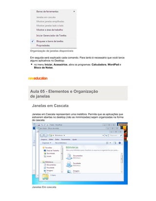 Organização de janelas disponíveis
Em seguida será explicado cada comando. Para tanto é necessário que você lance
alguns aplicativos no Desktop:
no menu Iniciar, Acessórios, abra os programas: Calculadora, WordPad e
Bloco de Notas.

Aula 05 - Elementos e Organização
de janelas
Janelas em Cascata
Janelas em Cascata representam uma metáfora. Permite que as aplicações que
estiverem abertas no desktop (não as minimizadas) sejam organizadas na forma
de cascata.

Janelas Em cascata

 