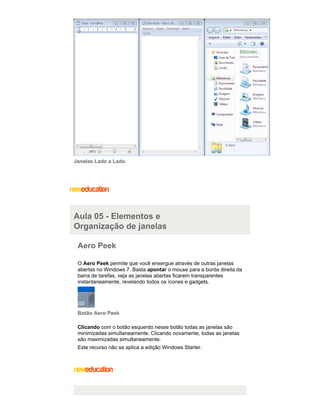 Janelas Lado a Lado

Aula 05 - Elementos e
Organização de janelas
Aero Peek
O Aero Peek permite que você enxergue através de outras janelas
abertas no Windows 7. Basta apontar o mouse para a borda direita da
barra de tarefas, veja as janelas abertas ficarem transparentes
instantaneamente, revelando todos os ícones e gadgets.

Botão Aero Peek
Clicando com o botão esquerdo nesse botão todas as janelas são
minimizadas simultaneamente. Clicando novamente, todas as janelas
são maximizadas simultaneamente.
Este recurso não se aplica a edição Windows Starter.

 