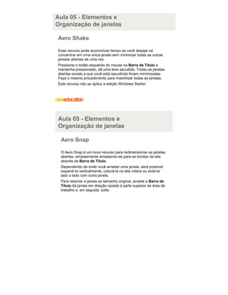 Aula 05 - Elementos e
Organização de janelas
Aero Shake
Esse recurso pode economizar tempo se você desejar se
concentrar em uma única janela sem minimizar todas as outras
janelas abertas de uma vez.
Pressione o botão esquerdo do mouse na Barra de Título e
mantenha pressionado, dê uma leve sacudida. Todas as janelas
abertas exceto a que você está sacudindo foram minimizadas.
Faça o mesmo procedimento para maximizar todas as janelas.
Este recurso não se aplica a edição Windows Starter.

Aula 05 - Elementos e
Organização de janelas
Aero Snap
O Aero Snap é um novo recurso para redimensionar as janelas
abertas, simplesmente arrastando-as para as bordas da tela
através da Barra de Título.
Dependendo de onde você arrastar uma janela, será possível
expandi-la verticalmente, colocá-la na tela inteira ou exibi-la
lado a lado com outra janela.
Para retornar a janela ao tamanho original, arraste a Barra de
Título da janela em direção oposta à parte superior da área de
trabalho e, em seguida, solte.

 
