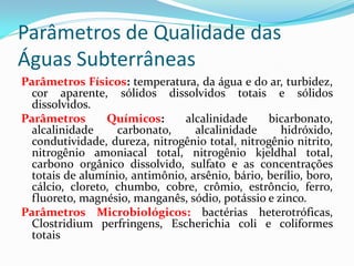 Parâmetros de Qualidade das
Águas Subterrâneas
Parâmetros Físicos: temperatura, da água e do ar, turbidez,
cor aparente, sólidos dissolvidos totais e sólidos
dissolvidos.
Parâmetros
Químicos:
alcalinidade
bicarbonato,
alcalinidade
carbonato,
alcalinidade
hidróxido,
condutividade, dureza, nitrogênio total, nitrogênio nitrito,
nitrogênio amoniacal total, nitrogênio kjeldhal total,
carbono orgânico dissolvido, sulfato e as concentrações
totais de alumínio, antimônio, arsênio, bário, berílio, boro,
cálcio, cloreto, chumbo, cobre, crômio, estrôncio, ferro,
fluoreto, magnésio, manganês, sódio, potássio e zinco.
Parâmetros Microbiológicos: bactérias heterotróficas,
Clostridium perfringens, Escherichia coli e coliformes
totais

 