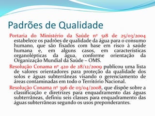 Padrões de Qualidade
Portaria do Ministério da Saúde nº 518 de 25/03/2004
estabelece os padrões de qualidade da água para o consumo
humano, que são fixados com base em risco à saúde
humana e, em alguns casos, em características
organolépticas da água, conforme orientação da
Organização Mundial da Saúde – OMS.
Resolução Conama nº 420 de 28/12/2009 publicou uma lista
de valores orientadores para proteção da qualidade dos
solos e águas subterrâneas visando o gerenciamento de
áreas contaminadas em todo o Território Nacional.
Resolução Conama nº 396 de 03/04/2008, que dispõe sobre a
classificação e diretrizes para enquadramento das águas
subterrâneas, definiu seis classes para enquadramento das
águas subterrâneas segundo os usos preponderantes.

 