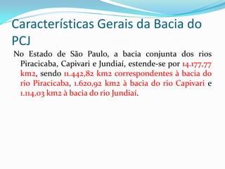 Características Gerais da Bacia do
PCJ
No Estado de São Paulo, a bacia conjunta dos rios
Piracicaba, Capivari e Jundiaí, estende-se por 14.177,77
km2, sendo 11.442,82 km2 correspondentes à bacia do
rio Piracicaba, 1.620,92 km2 à bacia do rio Capivari e
1.114,03 km2 à bacia do rio Jundiaí.

 