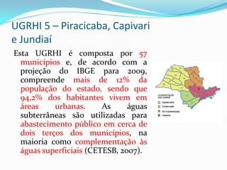 UGRHI 5 – Piracicaba, Capivari
e Jundiaí
Esta UGRHI é composta por 57
municípios e, de acordo com a
projeção do IBGE para 2009,
compreende mais de 12% da
população do estado, sendo que
94,2% dos habitantes vivem em
áreas
urbanas.
As
águas
subterrâneas são utilizadas para
abastecimento público em cerca de
dois terços dos municípios, na
maioria como complementação às
águas superficiais (CETESB, 2007).

 
