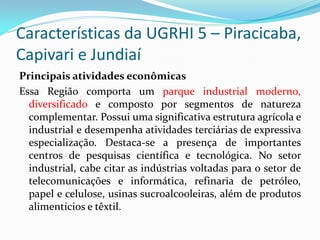 Características da UGRHI 5 – Piracicaba,
Capivari e Jundiaí
Principais atividades econômicas
Essa Região comporta um parque industrial moderno,
diversificado e composto por segmentos de natureza
complementar. Possui uma significativa estrutura agrícola e
industrial e desempenha atividades terciárias de expressiva
especialização. Destaca-se a presença de importantes
centros de pesquisas científica e tecnológica. No setor
industrial, cabe citar as indústrias voltadas para o setor de
telecomunicações e informática, refinaria de petróleo,
papel e celulose, usinas sucroalcooleiras, além de produtos
alimentícios e têxtil.

 