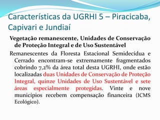 Características da UGRHI 5 – Piracicaba,
Capivari e Jundiaí
Vegetação remanescente, Unidades de Conservação
de Proteção Integral e de Uso Sustentável
Remanescentes da Floresta Estacional Semidecídua e
Cerrado encontram-se extremamente fragmentados
cobrindo 7,2% da área total desta UGRHI, onde estão
localizadas duas Unidades de Conservação de Proteção
Integral, quinze Unidades de Uso Sustentável e sete
áreas especialmente protegidas. Vinte e nove
municípios recebem compensação financeira (ICMS
Ecológico).

 