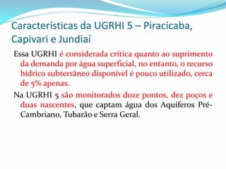 Características da UGRHI 5 – Piracicaba,
Capivari e Jundiaí
Essa UGRHI é considerada crítica quanto ao suprimento
da demanda por água superficial, no entanto, o recurso
hídrico subterrâneo disponível é pouco utilizado, cerca
de 5% apenas.
Na UGRHI 5 são monitorados doze pontos, dez poços e
duas nascentes, que captam água dos Aquíferos PréCambriano, Tubarão e Serra Geral.

 