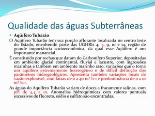 Qualidade das águas Subterrâneas
 Aqüífero Tubarão

O Aqüífero Tubarão tem sua porção aflorante localizada no centro leste
do Estado, envolvendo parte das UGHRIs 4, 5, 9, 10 e 14, região de
grande importância socioeconômica, da qual esse Aqüífero é um
importante manancial.
É constituído por rochas que datam do Carbonífero Superior, depositadas
em ambiente glacial continental, fluvial e lacustre, com ingressões
marinhas e também em ambiente marinho raso, variações que o torna
um aqüífero extremamente heterogêneo e de difícil definição dos
parâmetros hidrogeológicos. Apresenta também variações locais de
vazão explorável, com faixas de 0 a 40 m³ h-1 e predominância de 0 a 10
m³ h-1.
As águas do Aquífero Tubarão variam de doces a fracamente salinas, com
pH de 4,4 a 10. Anomalias hidroquímicas com valores pontuais
excessivos de fluoreto, sódio e sulfato são encontradas.

 