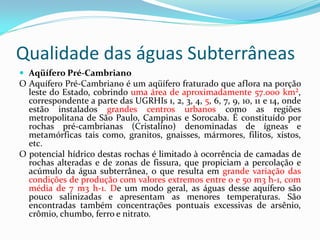 Qualidade das águas Subterrâneas
 Aqüífero Pré-Cambriano

O Aquífero Pré-Cambriano é um aqüífero fraturado que aflora na porção
leste do Estado, cobrindo uma área de aproximadamente 57.000 km²,
correspondente a parte das UGRHIs 1, 2, 3, 4, 5, 6, 7, 9, 10, 11 e 14, onde
estão instalados grandes centros urbanos como as regiões
metropolitana de São Paulo, Campinas e Sorocaba. É constituído por
rochas pré-cambrianas (Cristalino) denominadas de ígneas e
metamórficas tais como, granitos, gnaisses, mármores, filitos, xistos,
etc.
O potencial hídrico destas rochas é limitado à ocorrência de camadas de
rochas alteradas e de zonas de fissura, que propiciam a percolação e
acúmulo da água subterrânea, o que resulta em grande variação das
condições de produção com valores extremos entre 0 e 50 m3 h-1, com
média de 7 m3 h-1. De um modo geral, as águas desse aquífero são
pouco salinizadas e apresentam as menores temperaturas. São
encontradas também concentrações pontuais excessivas de arsênio,
crômio, chumbo, ferro e nitrato.

 