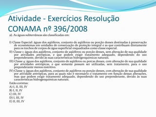Atividade - Exercícios Resolução
CONAMA nº 396/2008
2). As águas subterrâneas são classificadas em:
I) Classe Especial: águas dos aqüíferos, conjunto de aqüíferos ou porção desses destinadas à preservação
de ecossistemas em unidades de conservação de proteção integral e as que contribuam diretamente
para os trechos de corpos de água superficial enquadrados como classe especial.
II) Classe 1: águas dos aqüíferos, conjunto de aqüíferos ou porção desses, sem alteração de sua qualidade
por atividades antrópicas, e que podem exigir tratamento adequado, dependendo do uso
preponderante, devido às suas características hidrogeoquímicas naturais.
III) Classe 4: águas dos aqüíferos, conjunto de aqüíferos ou porcas desses, com alteração de sua qualidade
por atividades antrópicas, e que somente possam ser utilizadas, sem tratamento, para o uso
preponderante menos restritivo.
IV) Classe 3: águas dos aqüíferos, conjunto de aqüíferos ou porção desses, com alteração de sua qualidade
por atividade antrópicas, para as quais não é necessário o tratamento em função dessas alterações,
mas que podem exigir tratamento adequado, dependendo do uso preponderante, devido às suas
características hidrogeoquímicas naturais.
Estão corretas:
A) I, II, III, IV
B) I, II, IV
C) III, IV
D) I, III, IV
E) II, III, IV

 