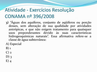 Atividade - Exercícios Resolução
CONAMA nº 396/2008
3) “Águas dos aquíferos, conjunto de aqüíferos ou porção
desses, sem alteração de sua qualidade por atividades
antrópicas, e que não exigem tratamento para quaisquer
usos preponderantes devido às suas características
hidrogeoquímicas naturais”. Essa afirmativa refere-se a
classe de água subterrânea:
A) Especial
B) 1
C) 2
D) 3
E) 4

 