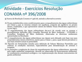 Atividade - Exercícios Resolução
CONAMA nº 396/2008
5) Acerca da Resolução Conama nº 396/08, assinale a alternativa correta:
A) Ficam estabelecidos como condicionantes para o enquadramento das águas subterrâneas
em Classe 5 que as mesmas estejam em aquíferos, conjunto de aquíferos ou porção
desses, confinados, e que apresentem valores de Sólidos Totais Dissolvidos superiores a
15.000 mg/L.
B) O enquadramento das águas subterrâneas dar-se-á de acordo com as normas e
procedimentos definidos pelo Conselho Nacional do Meio Ambiente – CONAMA e
Conselhos Estaduais de Meio Ambiente, observadas as diretrizes ambientais
apresentadas na Resolução.
C) O enquadramento das águas subterrâneas nas classes será efetuado com base nos usos
preponderantes menos restritivos, exceto para a Classe 1, para a qual deverá prevalecer o
uso mais restritivo atual ou pretendido.
D) Deverão ser fomentados estudos para definição de Valores Máximos Permitidos que
reflitam as condições nacionais, especialmente para dessedentação de animais e
irrigação.
E) As restrições e exigências da classe de enquadramento das águas subterrâneas, aprovado
pelo órgão ambiental competente, deverão ser observadas no licenciamento ambiental,
no zoneamento econômico-ecológico e na implementação dos demais instrumentos de
gestão ambiental.

 