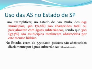 Uso das AS no Estado de SP
Para exemplificar, no Estado de São Paulo, dos 645
municípios, 462 (71,6%) são abastecidos total ou
parcialmente com águas subterrâneas, sendo que 308
(47,7%) são municípios totalmente abastecidos por
este recurso hídrico.
No Estado, cerca de 5.500.000 pessoas são abastecidas
diariamente por águas subterrâneas (Silva et al., 1998).

 