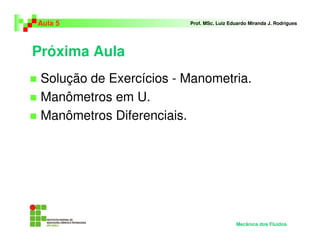 Próxima Aula
Solução de Exercícios - Manometria.
Manômetros em U.
Manômetros Diferenciais.
Aula 5 Prof. MSc. Luiz Eduardo Miranda J. Rodrigues
Mecânica dos Fluidos
 