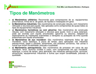 Tipos de Manômetros
Aula 5 Prof. MSc. Luiz Eduardo Miranda J. Rodrigues
a) Manômetros utilitários: Recomendo para compressores de ar, equipamentos
pneumáticos, linhas de ar, de gases, de líquidos e instalações em geral.
b) Manômetros industriais: São manômetros de construção robusta, com mecanismo
reforçado e recursos para ajuste. São aplicados como componentes de quase todos os
tipos de equipamentos industriais.
c) Manômetros herméticos ou com glicerina: São manômetros de construção
robusta, com mecanismo reforçado e recursos para ajuste. Com a caixa estanque,
pode ser enchida com líquido amortecedor (glicerina ou silicone). Adaptam-se
especialmente às instalações submetidas a vibrações ou pulsações da linha quando
preenchida com líquido amortecedor.
d) Manômetros de aço inoxidável: São manômetros totalmente feitos de aço
inoxidável, caixa estanque, à prova de tempo, para aplicações nas indústrias
petroquímicas, papel e celulose, alimentares, nos produtos corrosivos, nas usinas e
outras que exijam durabilidade, precisão e qualidade.
e) Manômetros petroquímicos: São manômetros de processo em caixa de aço
inoxidável, fenol, alumínio fundido e nylon, com componentes em aço inoxidável,
estanque, a prova de tempo, para aplicação nas indústrias petroquímicas, químicas,
alimentícias, equipamentos industriais e outras que exijam durabilidade, precisão e
qualidade.
Mecânica dos Fluidos
 