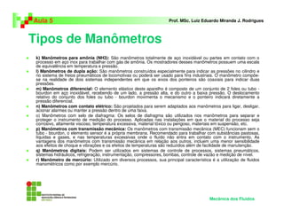 Tipos de Manômetros
Aula 5 Prof. MSc. Luiz Eduardo Miranda J. Rodrigues
k) Manômetros para amônia (NH3): São manômetros totalmente de aço inoxidável ou partes em contato com o
processo em aço inox para trabalhar com gás de amônia. Os mostradores desses manômetros possuem uma escala
de equivalência em temperatura e pressão.
l) Manômetros de dupla ação: São manômetros construídos especialmente para indicar as pressões no cilindro e
no sistema de freios pneumáticos de locomotivas ou poderá ser usado para fins industriais. O manômetro compõe-
se na realidade de dois sistemas independentes em que os eixos dos ponteiros são coaxiais para indicar duas
pressões.
m) Manômetros diferencial: O elemento elástico deste aparelho é composto de um conjunto de 2 foles ou tubo -
bourdon em aço inoxidável, recebendo de um lado, a pressão alta, e do outro a baixa pressão. O deslocamento
relativo do conjunto dos foles ou tubo - bourdon movimenta o mecanismo e o ponteiro indicará diretamente a
pressão diferencial.
n) Manômetros com contato elétrico: São projetados para serem adaptados aos manômetros para ligar, desligar,
acionar alarmes ou manter a pressão dentro de uma faixa.
o) Manômetros com selo de diafragma: Os selos de diafragma são utilizados nos manômetros para separar e
proteger o instrumento de medição do processo. Aplicadas nas instalações em que o material do processo seja
corrosivo, altamente viscoso, temperatura excessiva, material tóxico ou perigoso, materiais em suspensão, etc.
p) Manômetros com transmissão mecânica: Os manômetros com transmissão mecânica (MEC) funcionam sem o
tubo - bourdon, o elemento sensor é a própria membrana. Recomendado para trabalhar com substâncias pastosas,
líquidas e gases, e nas temperaturas excessivas onde o fluído não entra em contato com o instrumento. As
vantagens dos manômetros com transmissão mecânica em relação aos outros, incluem uma menor sensibilidade
aos efeitos de choque e vibrações e os efeitos de temperaturas são reduzidos além de facilidade de manutenção.
q) Manômetros digitais: Podem ser utilizados em sistemas de controle de processos, sistemas pneumáticos,
sistemas hidráulicos, refrigeração, instrumentação, compressores, bombas, controle de vazão e medição de nível.
r) Manômetro de mercúrio: Utilizado em diversos processos, sua principal característica é a utilização de fluidos
manométricos como por exemplo mercúrio.
Mecânica dos Fluidos
 